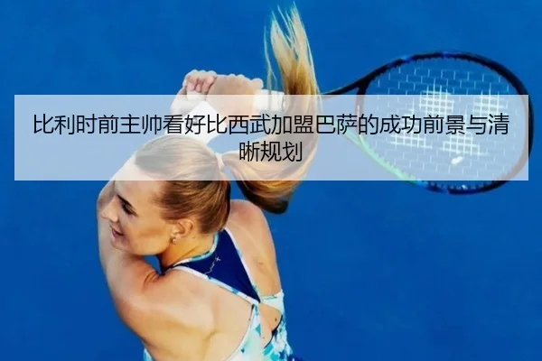 比利时前主帅看好比西武加盟巴萨的成功前景与清晰规划
