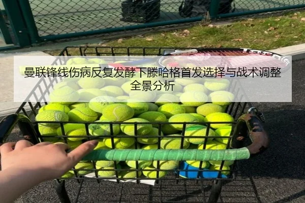 曼联锋线伤病反复发酵下滕哈格首发选择与战术调整全景分析